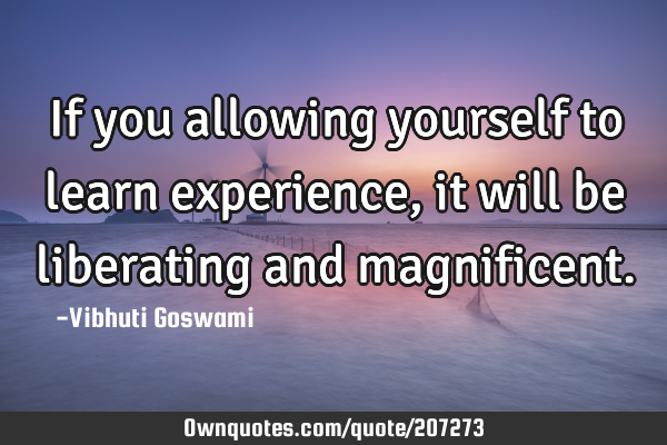 If you allowing yourself to learn experience, it will be liberating and
