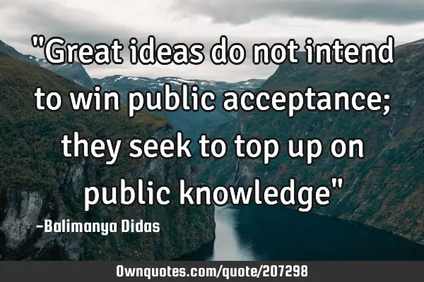 "Great ideas do not intend to win public acceptance; they seek to top up on public knowledge"