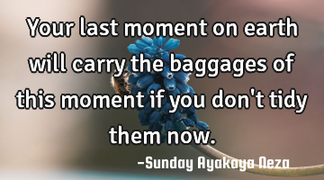 Your last moment on earth will  carry the baggages of this moment if you don