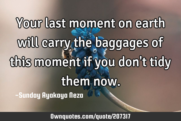 Your last moment on earth will  carry the baggages of this moment if you don
