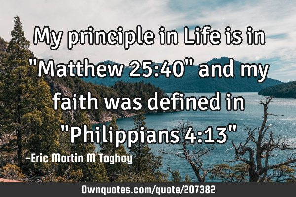 My principle in Life is in "Matthew 25:40" and my faith was defined in "Philippians 4:13"