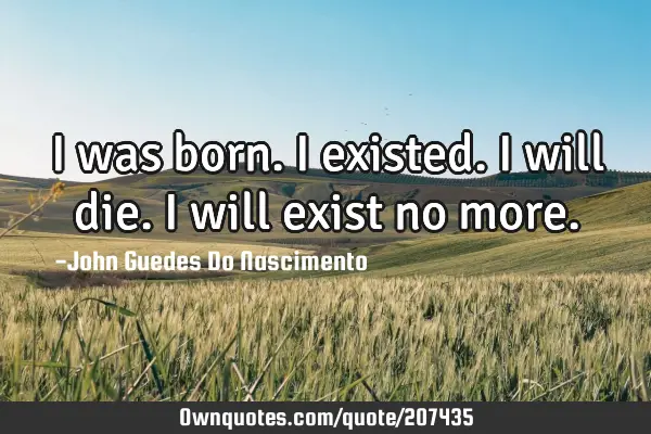 I was born. I existed. I will die. I will exist no