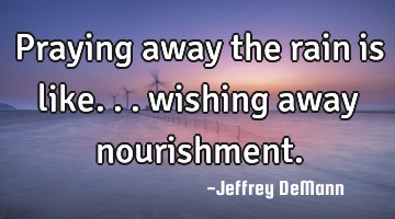 Praying away the rain is like...
wishing away nourishment.