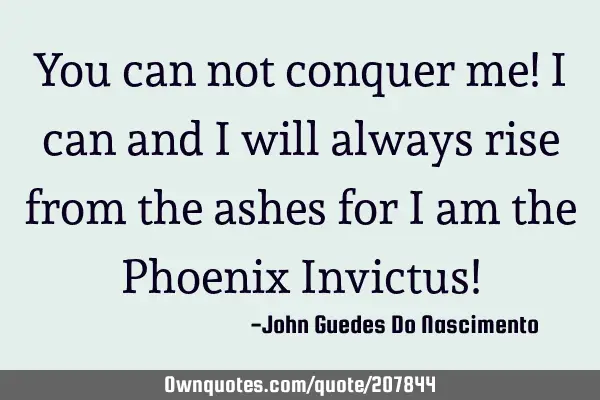You can not conquer me! I can and I will always rise from the ashes for I am the Phoenix Invictus!