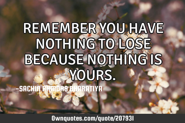 REMEMBER YOU HAVE NOTHING TO LOSE BECAUSE NOTHING IS YOURS