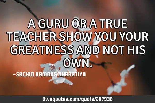 A GURU OR A TRUE TEACHER SHOW YOU YOUR GREATNESS AND NOT HIS OWN ...