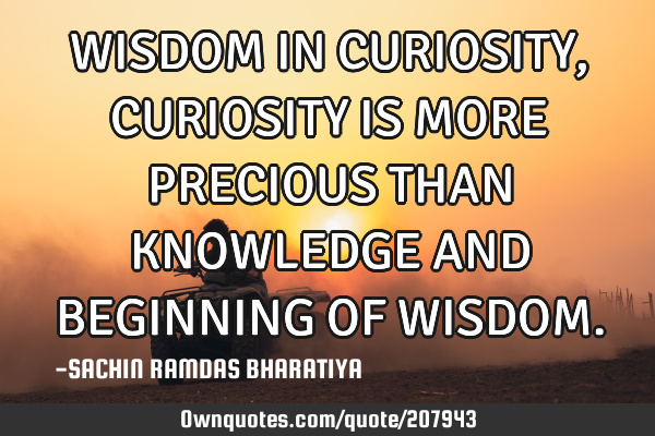 WISDOM IN CURIOSITY, CURIOSITY IS MORE PRECIOUS THAN KNOWLEDGE AND BEGINNING OF WISDOM