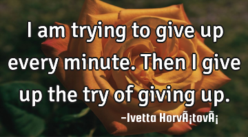 I am trying to give up every minute. Then I give up the try of giving up.