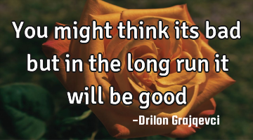 You might think its bad but in the long run it will be good