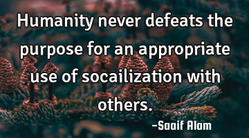 Humanity never defeats the purpose for an appropriate use of socailization with others.
