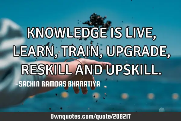 KNOWLEDGE IS LIVE, LEARN, TRAIN, UPGRADE, RESKILL AND UPSKILL