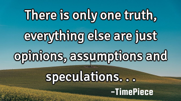 There is only one truth, everything else are just opinions, assumptions and speculations...
