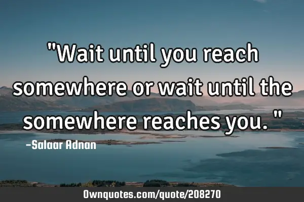 "Wait until you reach somewhere or wait until the somewhere reaches you."