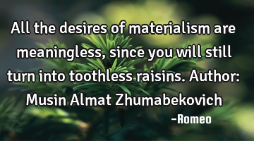 All the desires of materialism are meaningless, since you will still turn into toothless raisins.
A