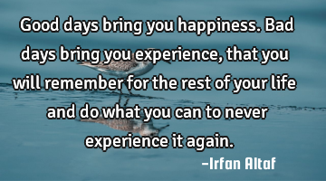 Good days bring you happiness.  
Bad days bring you experience, that you will remember for the
