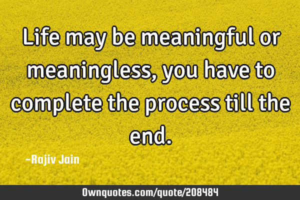 Life may be meaningful or meaningless, you have to complete the process till the