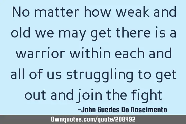 No matter how weak and old we may get there is a warrior within each and all of us struggling to