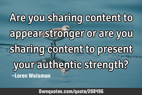 Are you sharing content to appear stronger or are you sharing content to present your 
authentic