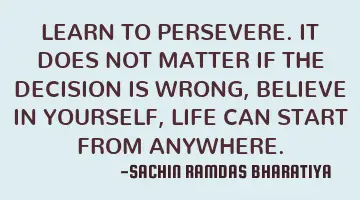 LEARN TO PERSEVERE. IT DOES NOT MATTER IF THE DECISION IS WRONG, BELIEVE IN YOURSELF, LIFE CAN START