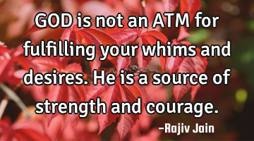 GOD is not an ATM for fulfilling your whims and desires. He is a source of strength and courage.