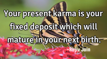 Your present karma is your fixed deposit which will mature in your next birth.