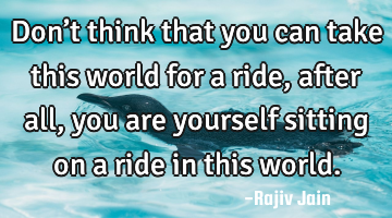 Don’t think that you can take this world for a ride, after all, you are yourself sitting on a