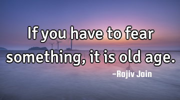 If you have to fear something, it is old age.