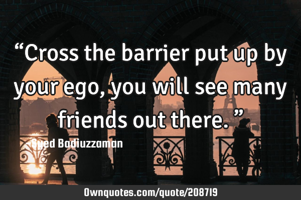 “Cross the barrier put up by your ego, you will see many friends out there.”
