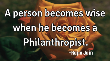 A person becomes wise when he becomes a Philanthropist.
