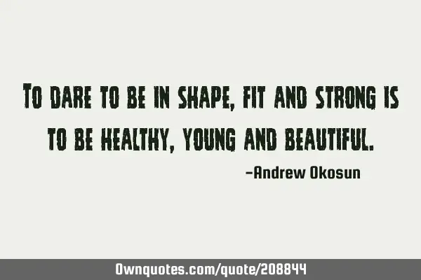 To dare to be in shape, fit and strong is to be healthy, young and