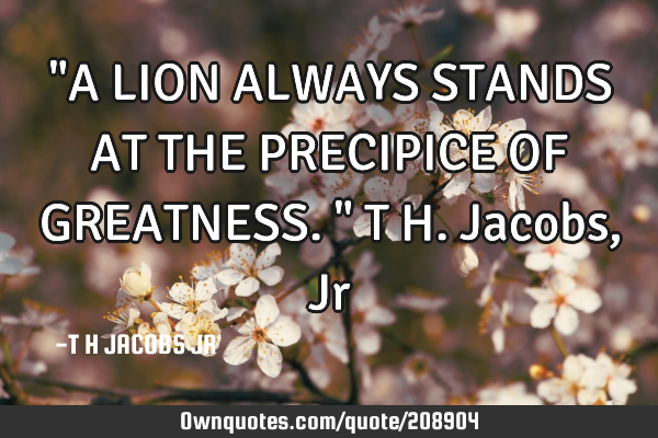 "A LION ALWAYS STANDS AT THE PRECIPICE OF GREATNESS."
T H.Jacobs,J