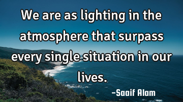 We are as lighting in the atmosphere that surpass every single situation in our lives.