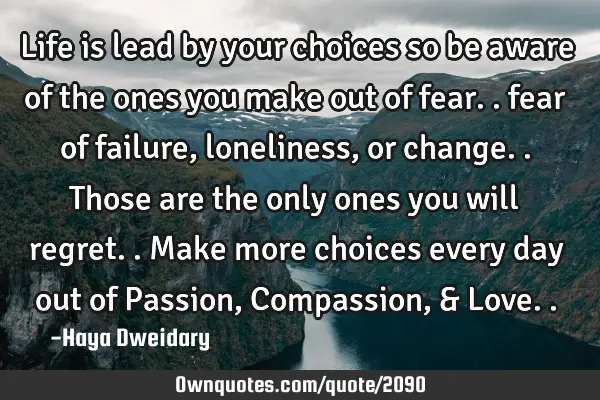 Life is lead by your choices so be aware of the ones you make out of fear.. fear of failure,