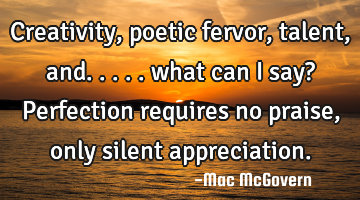 Creativity, poetic fervor, talent, and.....

what can I say?

 

Perfection requires no