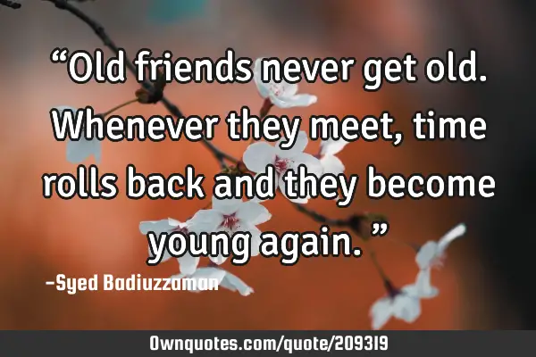 “Old friends never get old. Whenever they meet, time rolls back and they become young again.”