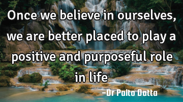 Once we believe in ourselves, we are better placed to play a positive and purposeful role in life