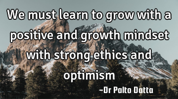 We must learn to grow with a positive and growth mindset with strong ethics and optimism