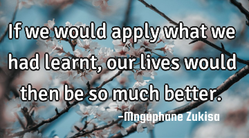If we would apply what we had learnt, our lives would then be so much better.