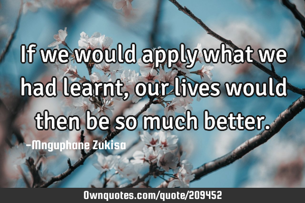 If we would apply what we had learnt, our lives would then be so much