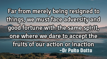 Far from merely being resigned to things, we must face adversity and good fortune with the same