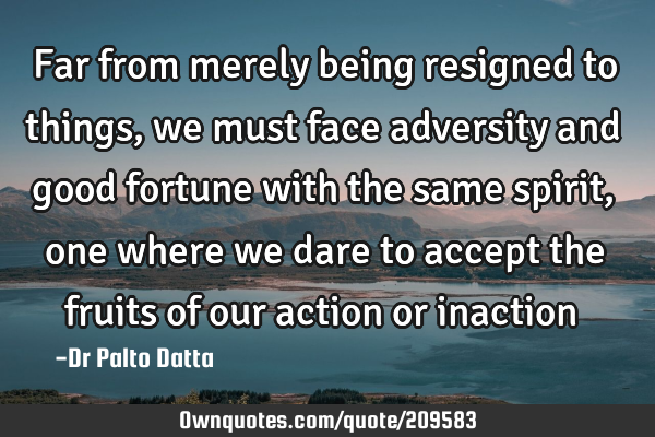 Far from merely being resigned to things, we must face adversity and good fortune with the same