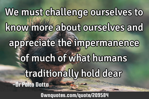 We must challenge ourselves to know more about ourselves and appreciate the impermanence of much of
