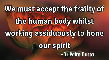 We must accept the frailty of the human body whilst working assiduously to hone our spirit