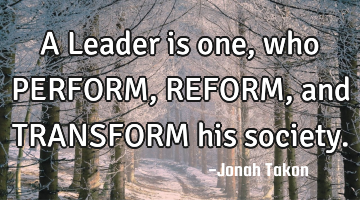 A Leader is one, who PERFORM, REFORM, and TRANSFORM his society.