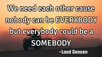 We need each other
cause nobody can be
EVERYBODY
but everybody could be a
SOMEBODY