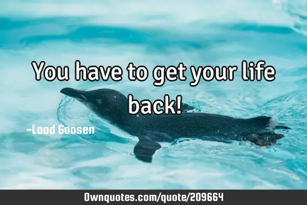 You have to get your life back!