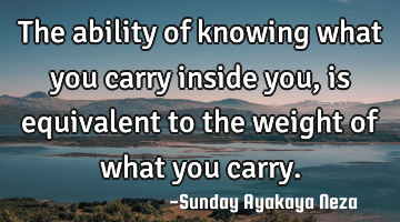 The ability of knowing what you carry inside you,is equivalent to the weight of what you carry.