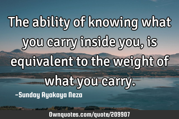 The ability of knowing what you carry inside you,is equivalent to the weight of what you