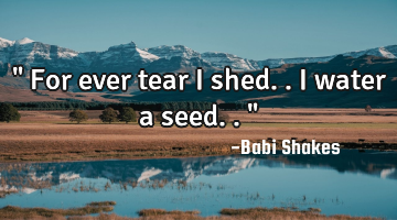 " For ever tear I shed.. I water a seed.. "