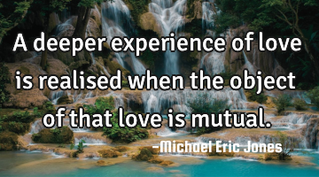 A deeper experience of love is  realised when the object of that love is mutual.